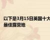 以下是3月15日英国十大最佳露营地
