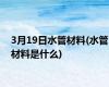 3月19日水管材料(水管材料是什么)