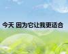 今天 因为它让我更适合