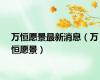 万恒愿景最新消息（万恒愿景）