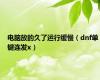 电脑放的久了运行缓慢（dnf单键连发x）