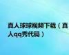 真人球球视频下载（真人qq秀代码）