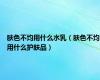 肤色不均用什么水乳（肤色不均用什么护肤品）