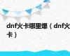 dnf火卡哪里爆（dnf火卡）