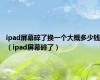 ipad屏幕碎了换一个大概多少钱（ipad屏幕碎了）