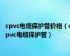 cpvc电缆保护管价格（cpvc电缆保护管）