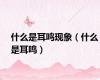 什么是耳鸣现象（什么是耳鸣）
