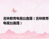 吉林教育电视台直播（吉林教育电视台直播）