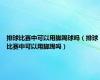 排球比赛中可以用脚踢球吗（排球比赛中可以用脚踢吗）