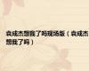 袁成杰想我了吗现场版（袁成杰想我了吗）
