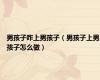 男孩子咋上男孩子（男孩子上男孩子怎么做）