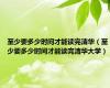 至少要多少时间才能读完清华（至少要多少时间才能读完清华大学）
