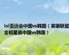 lol亚运会中国vs韩国（英雄联盟全明星赛中国vs韩国）