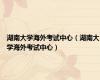 湖南大学海外考试中心（湖南大学海外考试中心）