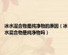 冰水混合物是纯净物的原因（冰水混合物是纯净物吗）