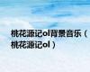桃花源记ol背景音乐（桃花源记ol）