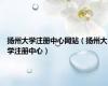 扬州大学注册中心网站（扬州大学注册中心）