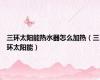 三环太阳能热水器怎么加热（三环太阳能）