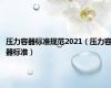 压力容器标准规范2021（压力容器标准）