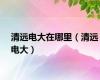 清远电大在哪里（清远电大）