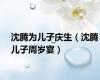 沈腾为儿子庆生（沈腾儿子周岁宴）