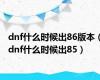 dnf什么时候出86版本（dnf什么时候出85）