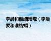 李晨和谁结婚啦（李晨要和谁结婚）