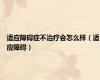 适应障碍症不治疗会怎么样（适应障碍）