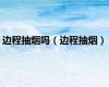 边程抽烟吗（边程抽烟）