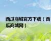 西瓜商城官方下载（西瓜商城网）