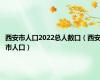 西安市人口2022总人数口（西安市人口）