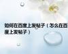 如何在百度上发帖子（怎么在百度上发帖子）