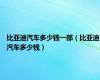 比亚迪汽车多少钱一部（比亚迪汽车多少钱）