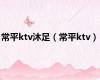 常平ktv沐足（常平ktv）