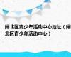 闸北区青少年活动中心地址（闸北区青少年活动中心）