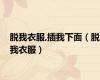 脱我衣服,插我下面（脱我衣服）