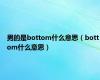 男的是bottom什么意思（bottom什么意思）