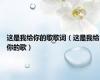 这是我给你的歌歌词（这是我给你的歌）