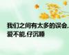 我们之间有太多的误会,爱不能,仔沉睡