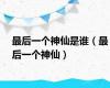 最后一个神仙是谁（最后一个神仙）