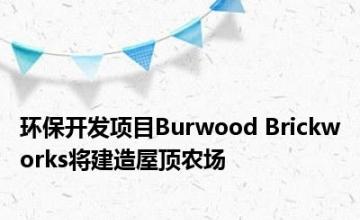环保开发项目Burwood Brickworks将建造屋顶农场