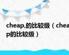 cheap,的比较级（cheap的比较级）