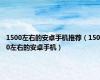 1500左右的安卓手机推荐（1500左右的安卓手机）