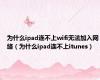 为什么ipad连不上wifi无法加入网络（为什么ipad连不上itunes）