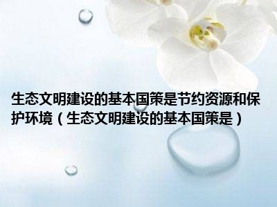 生态文明建设的基本国策是节约资源和保护环境（生态文明建设的基本国策是）