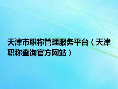 天津市职称管理服务平台（天津职称查询官方网站）