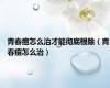 青春痘怎么治才能彻底根除（青春痘怎么治）