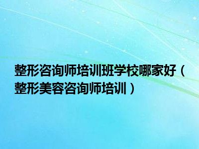 整形咨询师培训班学校哪家好（整形美容咨询师培训）