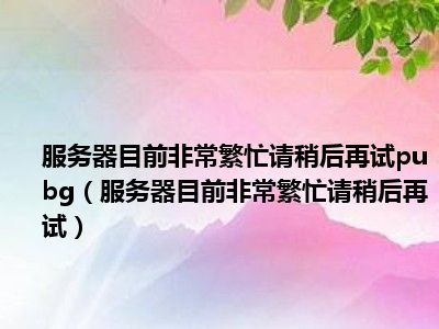 服务器目前非常繁忙请稍后再试pubg（服务器目前非常繁忙请稍后再试）