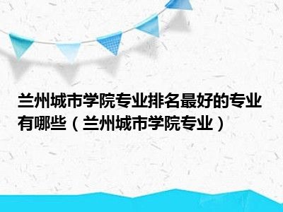 兰州城市学院专业排名最好的专业有哪些（兰州城市学院专业）